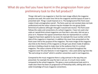 What do you feel you have learnt in the progression from your
preliminary task to the full product?
Things I did well in my magazine is: that the main image reflects the magazine
purpose very well, the cover lines link to the magazine and the layout of cover is
presented well. Things I could improve on is: The background of the front cover
makes it look unimaginative overall , The fonts used are not constant does not look
professional and the colour scheme may be mistaken for one group (looks
feminine) of audience although I thought it would look neutral. The front cover
follows the codes and conventions of a school magazine. I have not used a bar
code as I would think school magazines are free that is also why I did not put a
price on it. However the typical conventions that are represented on a school
magazine have been applied to my cover, for example the issue number and the
date of the magazine is important. In addition the cover lines presented on the
front cover link to the purpose of the magazine. The main image of the magazine
also links to the themes of the magazine as the girl uses direct mode of address
and also is holding a book to make clear to the audience that it is a school
magazine. The colour scheme of the front cover is constant throughout the
magazine cover this also features in real magazines. I also used catchy tag lines like
“Be cool and go to school” which is another convention used in real magazines.
Compared to the music magazine there is a big contrast in the way they are
presented. For example the way the text is set out, it is much more neater
compared to the school magazine. This gives a more professional look and it is
made clear there has been an progression of Photoshop skills, editing skills and a
wider knowledge of music magazine conventions.
 