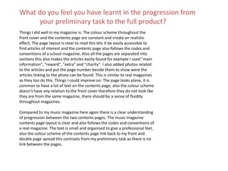 Things I did well in my magazine is: The colour scheme throughout the
front cover and the contents page are constant and create an realistic
effect, The page layout is clear to read this lets it be easily accessible to
find articles of interest and the contents page also follows the codes and
conventions of a school magazine. Also all the pages are separated into
sections this also makes the articles easily found for example I used "main
information", "reward", "extra" and "charity". I also added photos related
to the articles and put the page number beside them to show were the
articles linking to the photo can be found. This is similar to real magazines
as they too do this. Things I could improve on: The page looks plane, it is
common to have a lot of text on the contents page, also the colour scheme
doesn’t have any relation to the front cover therefore they do not look like
they are from the same magazine, there should be a sense of fluidity
throughout magazines.
Compared to my music magazine here again there is a clear understanding
of progression between the two contents pages. The music magazine
contents page layout is clear and also follows the codes and conventions of
a real magazine. The text is small and organised to give a professional feel,
also the colour scheme of the contents page link back to my front and
double page spread this contrasts from my preliminary task as there is no
link between the pages.
What do you feel you have learnt in the progression from
your preliminary task to the full product?
 
