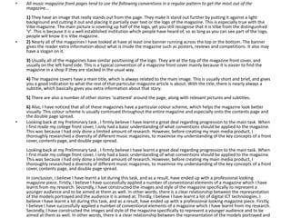 • All music magazine front pages tend to use the following conventions in a regular pattern to get the most out of the
magazine...
1) They have an image that really stands out from the page. They make it stand out further by putting it against a light
background and cutting it out and placing it partially over text or the logo of the magazine. This is especially true with the
Vibe magazine. The main picture is covering up half of the logo, yet you still recognise that it is Vibe from the distinguished
'V'. This is because it is a well established institution which people have heard of, so as long as you can see part of the logo,
people will know it is Vibe magazine.
• 2) Nearly all of the magazines I have looked at have at least one banner running across the top or the bottom. The banner
gives the reader extra information about what is inside the magazine such as posters, reviews and competitions. It also may
have a slogan on it.
3) Usually all of the magazines have similar positioning of the logo. They are at the top of the magazine front cover, and
usually on the left hand side. This is a typical convention of a magazine front cover mainly because it is easier to find the
magazine in a shop if they are stacked in the usual way.
4) The magazine covers have a main title, which is always related to the main image. This is usually short and brief, and gives
you a good indication to what the rest of that particular magazine article is about. With the title, there is nearly always a
subtitle, which basically gives you extra information about that story.
5) There are also a number of other stories 'scattered' around the page, along with relevant pictures and subtitles.
6) Also, I have noticed that all of these magazines have a particular colour scheme, which helps the magazine look better
visually. This colour scheme is usually continued throughout the entire magazine and especially onto the contents page and
the double page spread.
• Looking back at my Preliminary task , I firmly believe I have learnt a great deal regarding progression to the main task. When
I first made my college front cover, I only had a basic understanding of what conventions should be applied to the magazine.
This was because I had only done a limited amount of research. However, before creating my main media product, I
thoroughly researched a diversity of different music magazines, to maximise my understanding of the key concepts of a front
cover, contents page, and double page spread.
Looking back at my Preliminary task , I firmly believe I have learnt a great deal regarding progression to the main task. When
I first made my college front cover, I only had a basic understanding of what conventions should be applied to the magazine.
This was because I had only done a limited amount of research. However, before creating my main media product, I
thoroughly researched a diversity of different music magazines, to maximise my understanding of the key concepts of a front
cover, contents page, and double page spread.
In conclusion, I believe I have learnt a lot during this task, and as a result, have ended up with a professional looking
magazine piece. Firstly, I believe I have successfully applied a number of conventional elements of a magazine which I have
learnt from my research. Secondly, I have constructed the images and style of the magazine specifically to represent a
younger audience and to be aimed at them as well. In other words, there is a clear relationship between the representation
of the models portrayed and the audience it is aimed at. Thirdly, I believe I have learnt a lot of digital ICT technologies. I
believe I have learnt a lot during this task, and as a result, have ended up with a professional looking magazine piece. Firstly,
I believe I have successfully applied a number of conventional elements of a magazine which I have learnt from my research.
Secondly, I have constructed the images and style of the magazine specifically to represent a younger audience and to be
aimed at them as well. In other words, there is a clear relationship between the representation of the models portrayed and
 