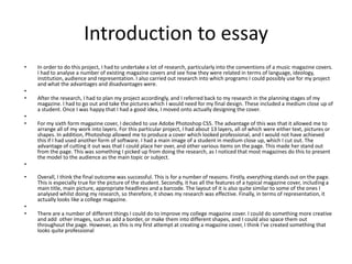 Introduction to essay
• In order to do this project, I had to undertake a lot of research, particularly into the conventions of a music magazine covers.
I had to analyse a number of existing magazine covers and see how they were related in terms of language, ideology,
institution, audience and representation. I also carried out research into which programs I could possibly use for my project
and what the advantages and disadvantages were.
•
• After the research, I had to plan my project accordingly, and I referred back to my research in the planning stages of my
magazine. I had to go out and take the pictures which I would need for my final design. These included a medium close up of
a student. Once I was happy that I had a good idea, I moved onto actually designing the cover.
•
• For my sixth form magazine cover, I decided to use Adobe Photoshop CS5. The advantage of this was that it allowed me to
arrange all of my work into layers. For this particular project, I had about 13 layers, all of which were either text, pictures or
shapes. In addition, Photoshop allowed me to produce a cover which looked professional, and I would not have achieved
this if I had used another form of software. I had a main image of a student in medium close up, which I cut out. The
advantage of cutting it out was that I could place her over, and other various items on the page. This made her stand out
from the page. This was something I picked up from doing the research, as I noticed that most magazines do this to present
the model to the audience as the main topic or subject.
•
• Overall, I think the final outcome was successful. This is for a number of reasons. Firstly, everything stands out on the page.
This is especially true for the picture of the student. Secondly, it has all the features of a typical magazine cover, including a
main title, main picture, appropriate headlines and a barcode. The layout of it is also quite similar to some of the ones I
analysed whilst doing my research, so therefore, it shows my research was effective. Finally, in terms of representation, it
actually looks like a college magazine.
•
• There are a number of different things I could do to improve my college magazine cover. I could do something more creative
and add other images, such as add a border, or make them into different shapes, and I could also space them out
throughout the page. However, as this is my first attempt at creating a magazine cover, I think I’ve created something that
looks quite professional
 