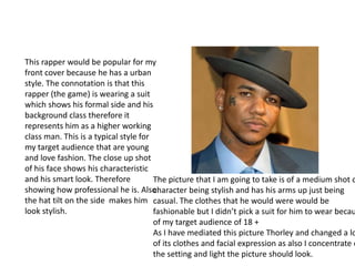 This rapper would be popular for my
front cover because he has a urban
style. The connotation is that this
rapper (the game) is wearing a suit
which shows his formal side and his
background class therefore it
represents him as a higher working
class man. This is a typical style for
my target audience that are young
and love fashion. The close up shot
of his face shows his characteristic
and his smart look. Therefore
showing how professional he is. Also
the hat tilt on the side makes him
look stylish.
The picture that I am going to take is of a medium shot o
character being stylish and has his arms up just being
casual. The clothes that he would were would be
fashionable but I didn’t pick a suit for him to wear becau
of my target audience of 18 +
As I have mediated this picture Thorley and changed a lo
of its clothes and facial expression as also I concentrate o
the setting and light the picture should look.
 