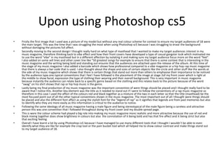 Upon using Photoshop cs5
• Firstly the first image that I used was a picture of my model but without any real colour scheme for context to ensure my target audiences of 18 were
the main target. This was the time that I was struggling the most when using Photoshop sc5 because I was struggling to erase the background
without damaging the pictures full affect.
• Secondly moving to the second design I thought really hard on what type of masthead that I wanted to make my target audiences interest in my
music magazine, therefore thinking back to vibe effect and how their front covers have developed a type of casual gangster look which motivated me
to use the word “vibe” in my masthead but in a different affection by isolating it and making sure my target audience focus more on the word “feel".
I also added on some sell lines and other cover line like “50 greatest songs for example to ensure that there is some context that is interesting in the
music magazine and the writing being bold and standing out ensures that the audiences are attached upon the release of the album. At this time of
the stage of my music magazine I also added a barcode which shows how professional compared to a vibe magazine or a hip hop rap music magazine
that there is always a bar code that is used. I also thought about the shape and sizes of certain objects like the circle and other stuff like the words at
the side of my music magazine which shows that there is certain things that stand out more than others to emphasise their importance to be noticed
by the audience type.one typical conventions that I feel I have followed is the placement of the image at stage 2of my front cover which is right at
the middle to show facial, expression the type of clothing their wearing and their overall background. This is very important in music magazine
because instantly the audience can relate back to a specific genre based on the clothing and this relates back to the picture because of the word
“swag” on his shirt shows that rap or hip hop music is the genre.
• Lastly being my final production of my music magazine was the important convention of were things should be placed and I thought really hard to be
aware that I notice this. Another key element was the title as it needed to stand out if I were to follow the conventions of a rap music magazine so
therefore in this case I used the affect of the colours red and black together as a mixture of the two in each letter so that the title (masthead) be the
most focused point out of all the other typical conventions shown in the music magazine. The most important out of all I thought were things should
be placed and also the different font affect as using the stylish font for the “legend of rap” as it signifies that legends are from past memories but also
to identify who they are more easily as this information is critical to the audience to notice.
• Following the same ideology of all music magazine having a male figure and being stereotypical of the male figure being a careless and attractive
person this was one convention that I followed throughout doing my front cover and my double spread page.
• This is were the colour scheme had played a big role into making my music magazine more realistic and more attractive because the use of red and
black mixing together does show brightness in colours but also the connotation of it being bold and has that fire affect and it being strict but also
that exciting feeling.
• Overall I have learnt a lot by using Photoshop cs5 because I have managed to use many different tools that I thought I wouldn’t be able to even
identify what they are like for example the crop tool or the pain bucket tool which all helped me to show colour contrast and make things stand out
to my target audience of 18.
 