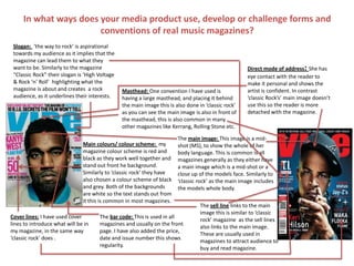 In what ways does your media product use, develop or challenge forms and
conventions of real music magazines?
Masthead: One convention I have used is
having a large masthead, and placing it behind
the main image this is also done in ‘classic rock’
as you can see the main image is also in front of
the masthead, this is also common in many
other magazines like Kerrang, Rolling Stone etc.
The sell line links to the main
image this is similar to ‘classic
rock’ magazine as the sell lines
also links to the main image.
These are usually used in
magazines to attract audience to
buy and read magazine.
The main image: This image is a mid-
shot (MS), to show the whole of her
body language. This is common is all
magazines generally as they either have
a main image which is a mid-shot or a
close up of the models face. Similarly to
‘classic rock’ as the main image includes
the models whole body.
The bar code: This is used in all
magazines and usually on the front
page. I have also added the price,
date and issue number this shows
regularity.
Slogan: ‘the way to rock’ is aspirational
towards my audience as it implies that the
magazine can lead them to what they
want to be. Similarly to the magazine
“Classic Rock” their slogan is ‘High Voltage
& Rock ‘n’ Roll’ highlighting what the
magazine is about and creates a rock
audience, as it underlines their interests.
Main colours/ colour scheme: my
magazine colour scheme is red and
black as they work well together and
stand out front he background.
Similarly to ‘classic rock’ they have
also chosen a colour scheme of black
and grey. Both of the backgrounds
are white so the text stands out from
it this is common in most magazines.
Direct mode of address: She has
eye contact with the reader to
make it personal and shows the
artist is confident. In contrast
‘classic Rock’s’ main image doesn’t
use this so the reader is more
detached with the magazine.
Cover lines: I have used cover
lines to introduce what will be in
my magazine, in the same way
‘classic rock’ does .
 