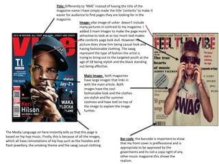 Main Image: both magazines
have large images that links in
with the main article. Both
images have the cool
fashionable look and the clothes
are stylish and for summer
coolness and have text on top of
the image to explain the image
further.
Title: Differently to ‘NME’ instead of having the title of the
magazine name I have simply made the title ‘contents’ to make it
easier for audience to find pages they are looking for in the
magazine.
Image: vibe image of usher doesn't include
many pictures in contrast to my magazine. I
added 3 main images to make the page more
attractive to look at as too much text makes
the contents page look dull. However his
picture does show him being casual look and
having fashionable clothing. The swag
represent the type of fashion the artist is
trying to bring out to the targeted youth at the
age of 18 being stylish and the black standing
out being affective.
Bar code the barcode is important to show
that my front cover is preffessional and is
appropriate to be approved by the
goverments and its not a copy right of any
other music magazine.this shows the
realism.
The Media Language on here instantly tells us that this page is
based on hip hop music. Firstly, this is because of all the images,
which all have connotations of hip hop such as the hoodies and
flash jewellery, the smoking theme and the swag casual clothing.
 