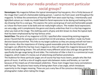 How does your media product represent particular
social groups?
Stereotypes: My magazine follows the typical stereotypical hip hop genre, this is firstly because of
the image that I used of a fashionable looking person. I used on my front cover and throughout the
magazine. To follow the conventions of hip hop-RAP from west coast hip hop, I intentionally used
light/dark coluors.as I made my model faded his facial expression to be dozing and looking at the
sky showing that his a cool guy. This express the same social group of cool and fashionable people
as I chose the front cover to be bold and not really bright colours. The models facial expressions
are very edgy, and it complements the genre and clearly underlines that it is a hip hop magazine
when you look at the image. The clothing used is all grey and dim brown to show the typical style
that has been emphasised by hip hop famous artist.
Social Class: The price of my magazine is £2.50, I specified after researching existing magazine
prices I found that the average price is varied from £2.50 and above, therefore I made my finale
decision based around that. This links to my target audience as they are young and will not have a
high income. Also the importance of it being a good reasonable price be the fact that lots of
teenagers can afford this hip hop music magazine as they will target this magazine because of the
fashion and style being shown. This will attract many different social class and age also gender but
specifically the age range being 18 and older. The institution of Vibe is that it is a commercial music
magazine, which makes it's money out of advertising and fashion promotions.
The Audience for these particular pages are of course hip hop music lovers; people who like that
genre of music. It will be a mix of roughly equal ratio between males and females, as I can tell
because of the mixed use of interviewed celebrities. These main images have many connotations
with hip hop. The pictures have nearly all being taken from a low angle, which introduces
superiority to the images meaning. These are just a very few of the conscious decisions that the
photographer makes when taking the image.
 
