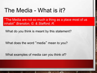 The Media - What is it?
“The Media are not so much a thing as a place most of us
inhabit” Branston, G. & Stafford, R.
What do you think is meant by this statement?
What does the word “media” mean to you?
What examples of media can you think of?
 