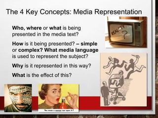 The 4 Key Concepts: Media Representation
Who, where or what is being
presented in the media text?
How is it being presented? – simple
or complex? What media language
is used to represent the subject?
Why is it represented in this way?
What is the effect of this?
 