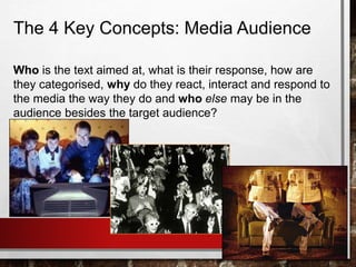 The 4 Key Concepts: Media Audience
Who is the text aimed at, what is their response, how are
they categorised, why do they react, interact and respond to
the media the way they do and who else may be in the
audience besides the target audience?
 