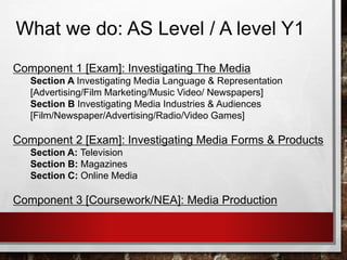 What we do: AS Level / A level Y1
Component 1 [Exam]: Investigating The Media
Section A Investigating Media Language & Representation
[Advertising/Film Marketing/Music Video/ Newspapers]
Section B Investigating Media Industries & Audiences
[Film/Newspaper/Advertising/Radio/Video Games]
Component 2 [Exam]: Investigating Media Forms & Products
Section A: Television
Section B: Magazines
Section C: Online Media
Component 3 [Coursework/NEA]: Media Production
 