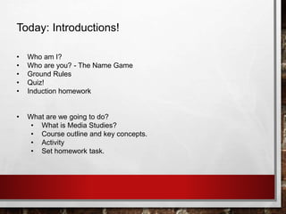 Today: Introductions!
• Who am I?
• Who are you? - The Name Game
• Ground Rules
• Quiz!
• Induction homework
• What are we going to do?
• What is Media Studies?
• Course outline and key concepts.
• Activity
• Set homework task.
 