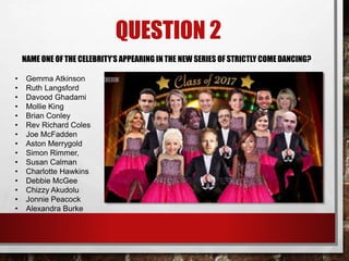 QUESTION 2
NAME ONE OF THE CELEBRITY’S APPEARING IN THE NEW SERIES OF STRICTLY COME DANCING?
• Gemma Atkinson
• Ruth Langsford
• Davood Ghadami
• Mollie King
• Brian Conley
• Rev Richard Coles
• Joe McFadden
• Aston Merrygold
• Simon Rimmer,
• Susan Calman
• Charlotte Hawkins
• Debbie McGee
• Chizzy Akudolu
• Jonnie Peacock
• Alexandra Burke
 