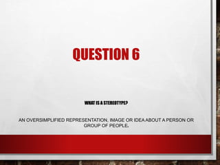 QUESTION 6
WHAT IS A STEREOTYPE?
AN OVERSIMPLIFIED REPRESENTATION, IMAGE OR IDEA ABOUT A PERSON OR
GROUP OF PEOPLE.
 