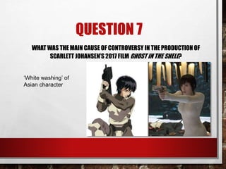 QUESTION 7
WHAT WAS THE MAIN CAUSE OF CONTROVERSY IN THE PRODUCTION OF
SCARLETT JOHANSEN’S 2017 FILM GHOST IN THE SHELL?
‘White washing’ of
Asian character
 