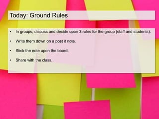 Today: Ground Rules
• In groups, discuss and decide upon 3 rules for the group (staff and students).
• Write them down on a post it note.
• Stick the note upon the board.
• Share with the class.
 