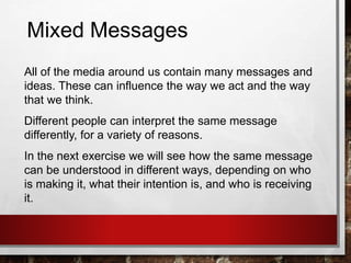 Mixed Messages
All of the media around us contain many messages and
ideas. These can influence the way we act and the way
that we think.
Different people can interpret the same message
differently, for a variety of reasons.
In the next exercise we will see how the same message
can be understood in different ways, depending on who
is making it, what their intention is, and who is receiving
it.
 