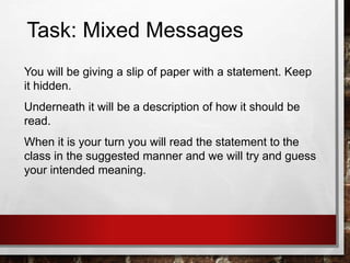 Task: Mixed Messages
You will be giving a slip of paper with a statement. Keep
it hidden.
Underneath it will be a description of how it should be
read.
When it is your turn you will read the statement to the
class in the suggested manner and we will try and guess
your intended meaning.
 