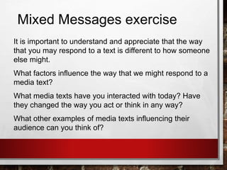 Mixed Messages exercise
It is important to understand and appreciate that the way
that you may respond to a text is different to how someone
else might.
What factors influence the way that we might respond to a
media text?
What media texts have you interacted with today? Have
they changed the way you act or think in any way?
What other examples of media texts influencing their
audience can you think of?
 