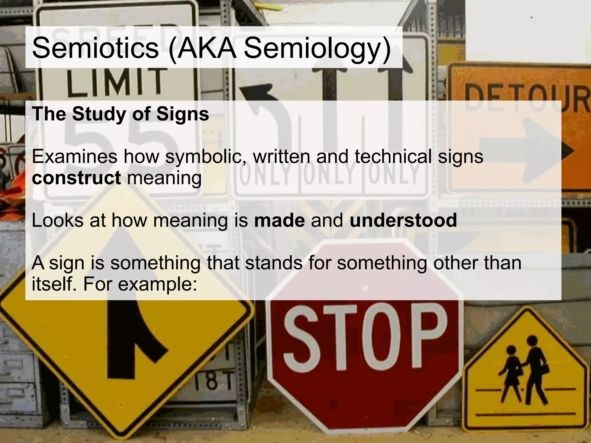 Semiotics (AKA Semiology)
The Study of Signs
Examines how symbolic, written and technical signs
construct meaning
Looks at how meaning is made and understood
A sign is something that stands for something other than
itself. For example:
 