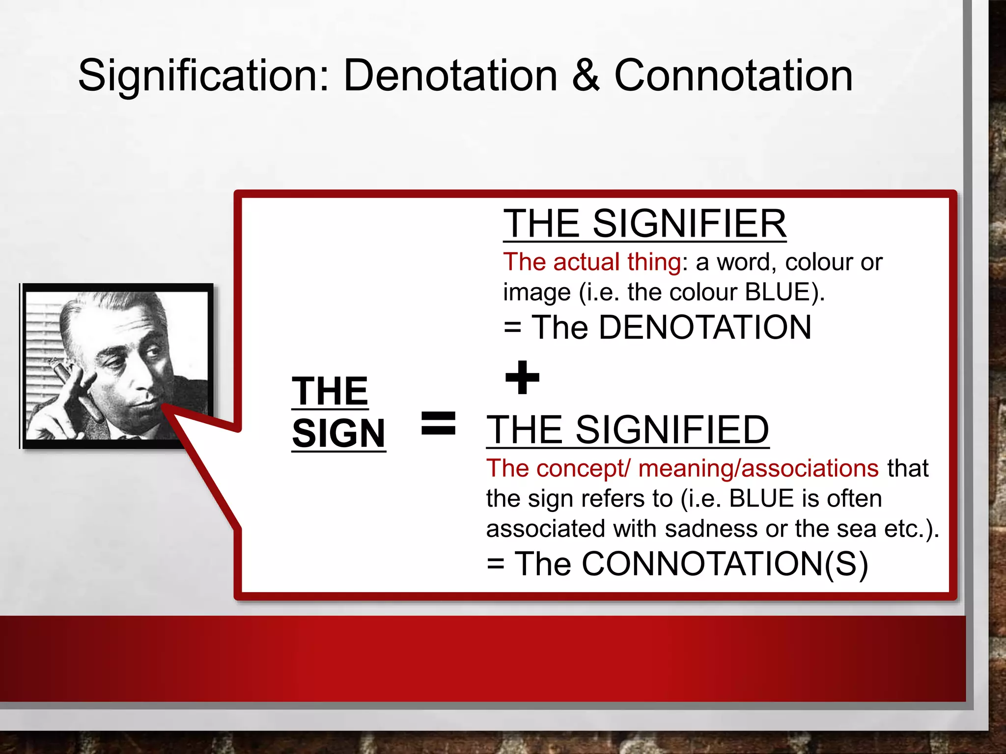 Signification: Denotation & Connotation
THE SIGNIFIED
The concept/ meaning/associations that
the sign refers to (i.e. BLUE is often
associated with sadness or the sea etc.).
= The CONNOTATION(S)
THE SIGNIFIER
The actual thing: a word, colour or
image (i.e. the colour BLUE).
= The DENOTATION
THE
SIGN
+
=
 