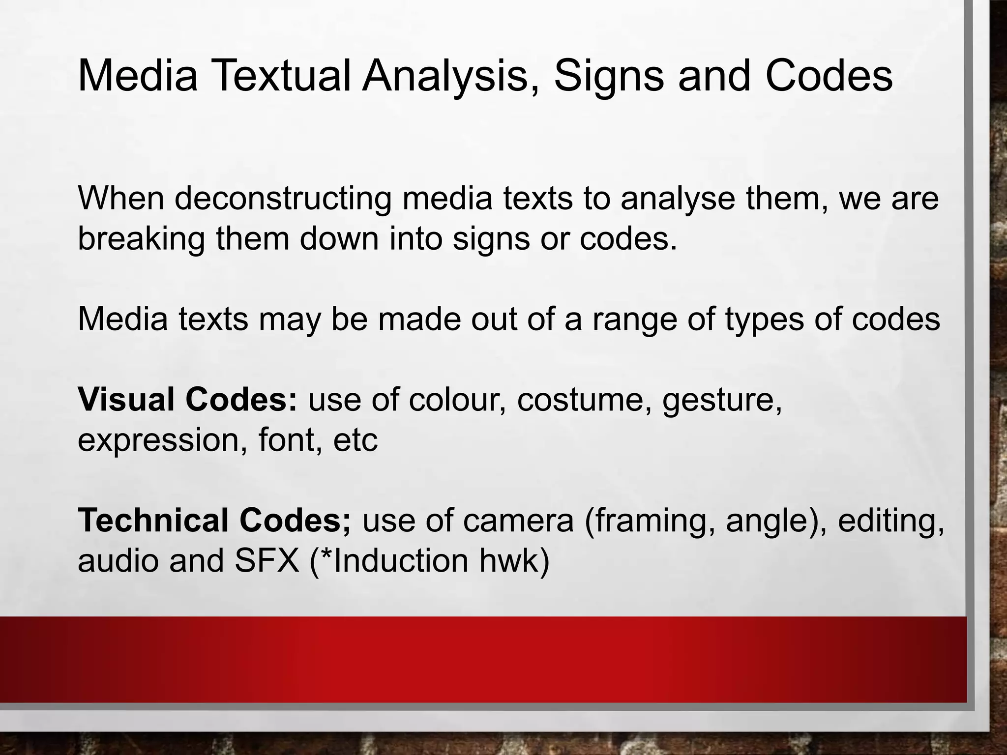 Media Textual Analysis, Signs and Codes
When deconstructing media texts to analyse them, we are
breaking them down into signs or codes.
Media texts may be made out of a range of types of codes
Visual Codes: use of colour, costume, gesture,
expression, font, etc
Technical Codes; use of camera (framing, angle), editing,
audio and SFX (*Induction hwk)
 