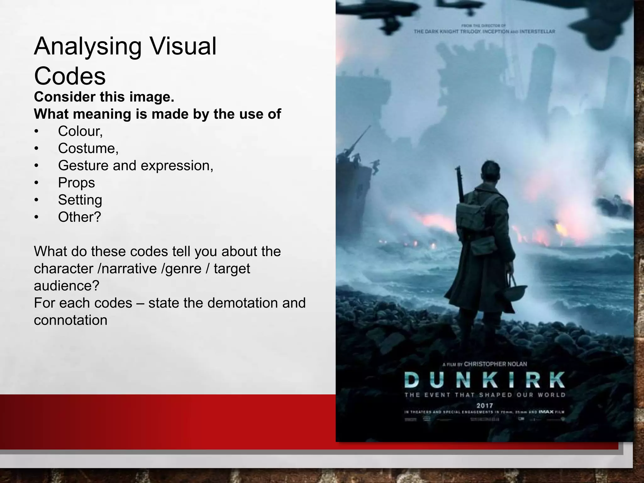 Analysing Visual
Codes
Consider this image.
What meaning is made by the use of
• Colour,
• Costume,
• Gesture and expression,
• Props
• Setting
• Other?
What do these codes tell you about the
character /narrative /genre / target
audience?
For each codes – state the demotation and
connotation
 