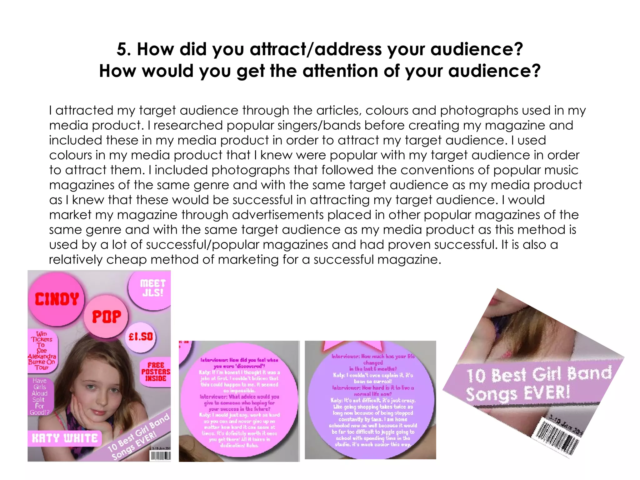 5. How did you attract/address your audience? How would you get the attention of your audience? I attracted my target audience through the articles, colours and photographs used in my media product. I researched popular singers/bands before creating my magazine and included these in my media product in order to attract my target audience. I used colours in my media product that I knew were popular with my target audience in order to attract them. I included photographs that followed the conventions of popular music magazines of the same genre and with the same target audience as my media product as I knew that these would be successful in attracting my target audience. I would market my magazine through advertisements placed in other popular magazines of the same genre and with the same target audience as my media product as this method is used by a lot of successful/popular magazines and had proven successful. It is also a relatively cheap method of marketing for a successful magazine. 