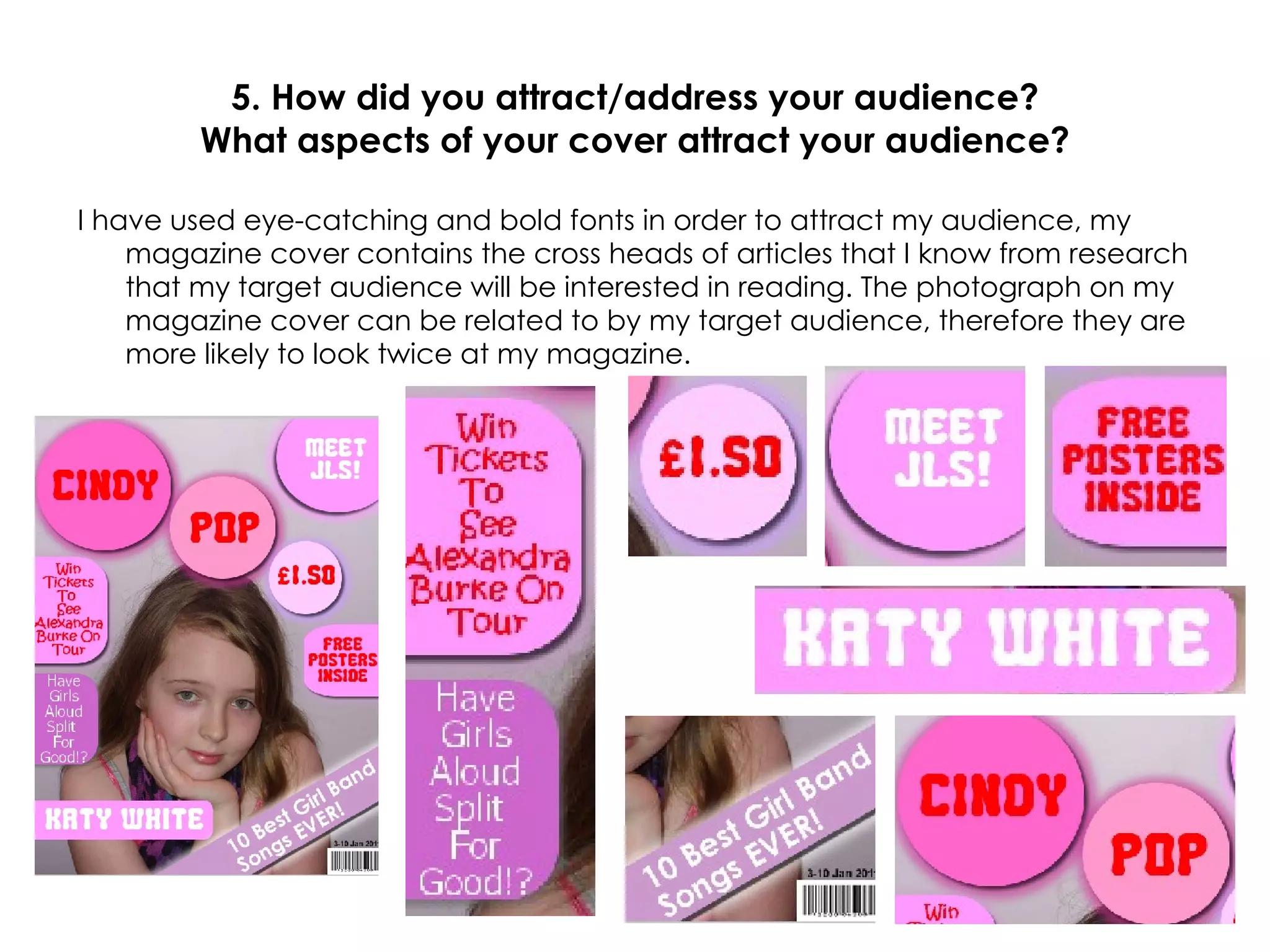 5. How did you attract/address your audience? What aspects of your cover attract your audience? I have used eye-catching and bold fonts in order to attract my audience, my magazine cover contains the cross heads of articles that I know from research that my target audience will be interested in reading. The photograph on my magazine cover can be related to by my target audience, therefore they are more likely to look twice at my magazine. 