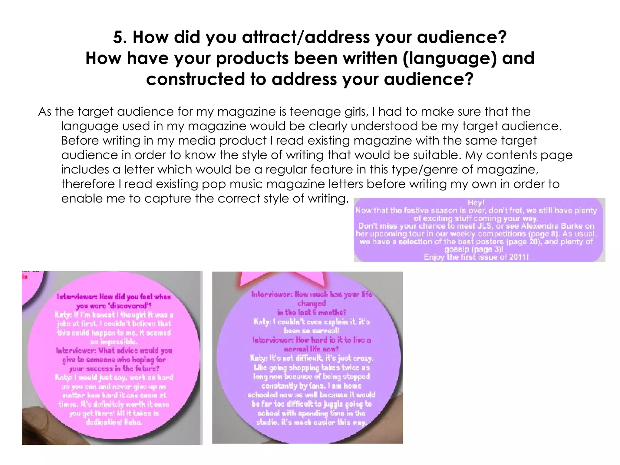 5. How did you attract/address your audience? How have your products been written (language) and constructed to address your audience? As the target audience for my magazine is teenage girls, I had to make sure that the language used in my magazine would be clearly understood be my target audience. Before writing in my media product I read existing magazine with the same target audience in order to know the style of writing that would be suitable. My contents page includes a letter which would be a regular feature in this type/genre of magazine, therefore I read existing pop music magazine letters before writing my own in order to enable me to capture the correct style of writing. 