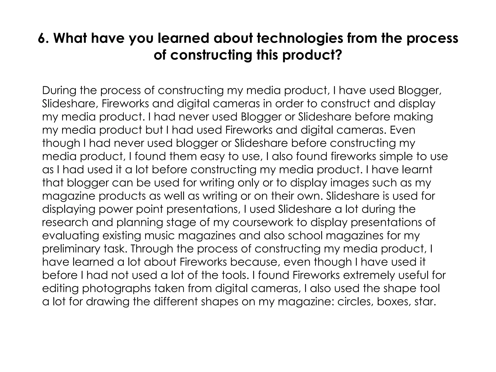 6. What have you learned about technologies from the process of constructing this product? During the process of constructing my media product, I have used Blogger, Slideshare, Fireworks and digital cameras in order to construct and display my media product. I had never used Blogger or Slideshare before making my media product but I had used Fireworks and digital cameras. Even though I had never used blogger or Slideshare before constructing my media product, I found them easy to use, I also found fireworks simple to use as I had used it a lot before constructing my media product. I have learnt that blogger can be used for writing only or to display images such as my magazine products as well as writing or on their own. Slideshare is used for displaying power point presentations, I used Slideshare a lot during the research and planning stage of my coursework to display presentations of evaluating existing music magazines and also school magazines for my preliminary task. Through the process of constructing my media product, I have learned a lot about Fireworks because, even though I have used it before I had not used a lot of the tools. I found Fireworks extremely useful for editing photographs taken from digital cameras, I also used the shape tool a lot for drawing the different shapes on my magazine: circles, boxes, star. 