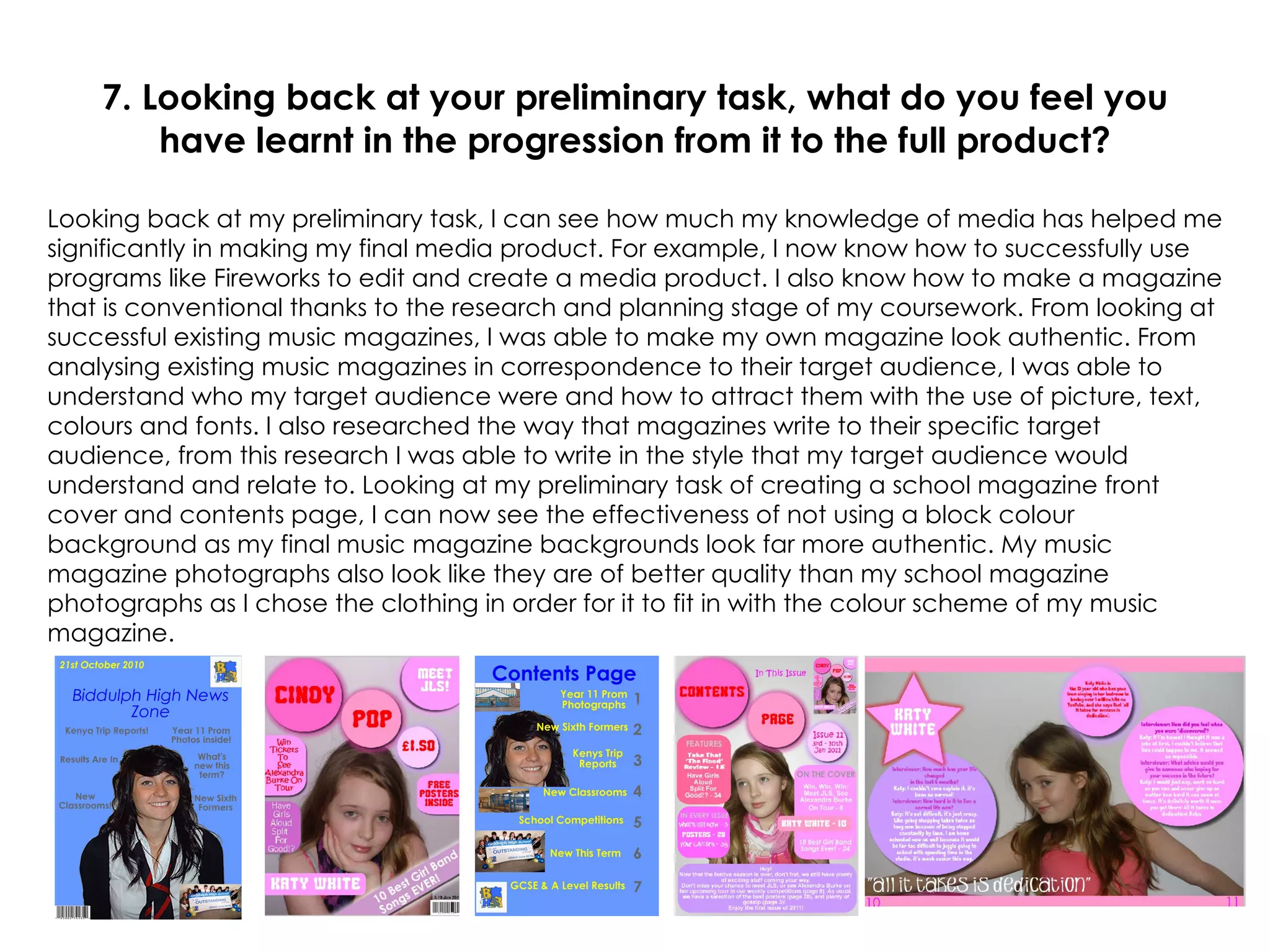 7. Looking back at your preliminary task, what do you feel you have learnt in the progression from it to the full product? Looking back at my preliminary task, I can see how much my knowledge of media has helped me significantly in making my final media product. For example, I now know how to successfully use programs like Fireworks to edit and create a media product. I also know how to make a magazine that is conventional thanks to the research and planning stage of my coursework. From looking at successful existing music magazines, I was able to make my own magazine look authentic. From analysing existing music magazines in correspondence to their target audience, I was able to understand who my target audience were and how to attract them with the use of picture, text, colours and fonts. I also researched the way that magazines write to their specific target audience, from this research I was able to write in the style that my target audience would understand and relate to. Looking at my preliminary task of creating a school magazine front cover and contents page, I can now see the effectiveness of not using a block colour background as my final music magazine backgrounds look far more authentic. My music magazine photographs also look like they are of better quality than my school magazine photographs as I chose the clothing in order for it to fit in with the colour scheme of my music magazine. 