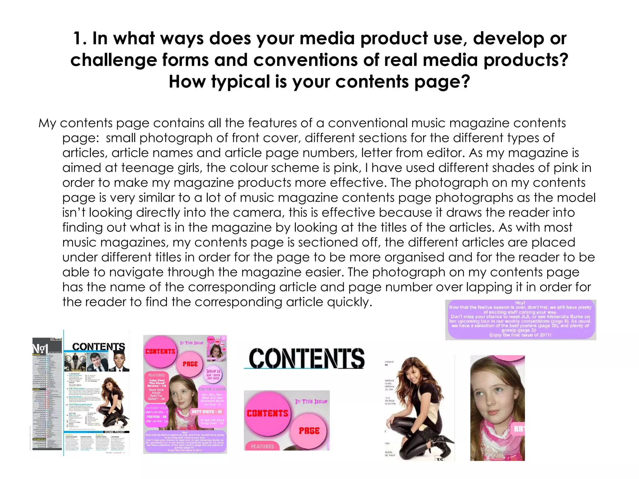 1. In what ways does your media product use, develop or challenge forms and conventions of real media products? How typical is your contents page? My contents page contains all the features of a conventional music magazine contents page:  small photograph of front cover, different sections for the different types of articles, article names and article page numbers, letter from editor. As my magazine is aimed at teenage girls, the colour scheme is pink, I have used different shades of pink in order to make my magazine products more effective. The photograph on my contents page is very similar to a lot of music magazine contents page photographs as the model isn’t looking directly into the camera, this is effective because it draws the reader into finding out what is in the magazine by looking at the titles of the articles. As with most music magazines, my contents page is sectioned off, the different articles are placed under different titles in order for the page to be more organised and for the reader to be able to navigate through the magazine easier. The photograph on my contents page has the name of the corresponding article and page number over lapping it in order for the reader to find the corresponding article quickly. 
