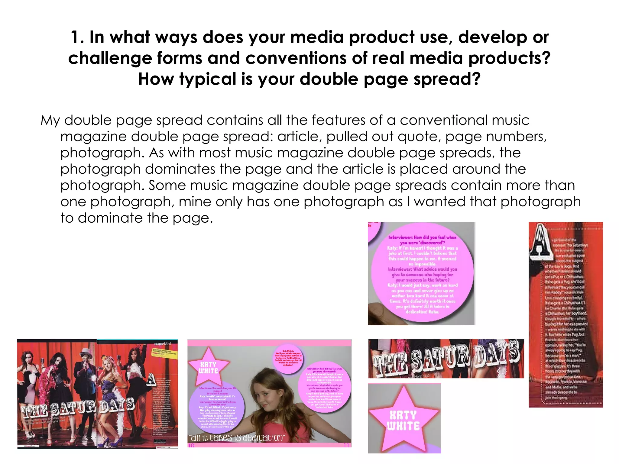 1. In what ways does your media product use, develop or challenge forms and conventions of real media products? How typical is your double page spread? My double page spread contains all the features of a conventional music magazine double page spread: article, pulled out quote, page numbers, photograph. As with most music magazine double page spreads, the photograph dominates the page and the article is placed around the photograph. Some music magazine double page spreads contain more than one photograph, mine only has one photograph as I wanted that photograph to dominate the page. 