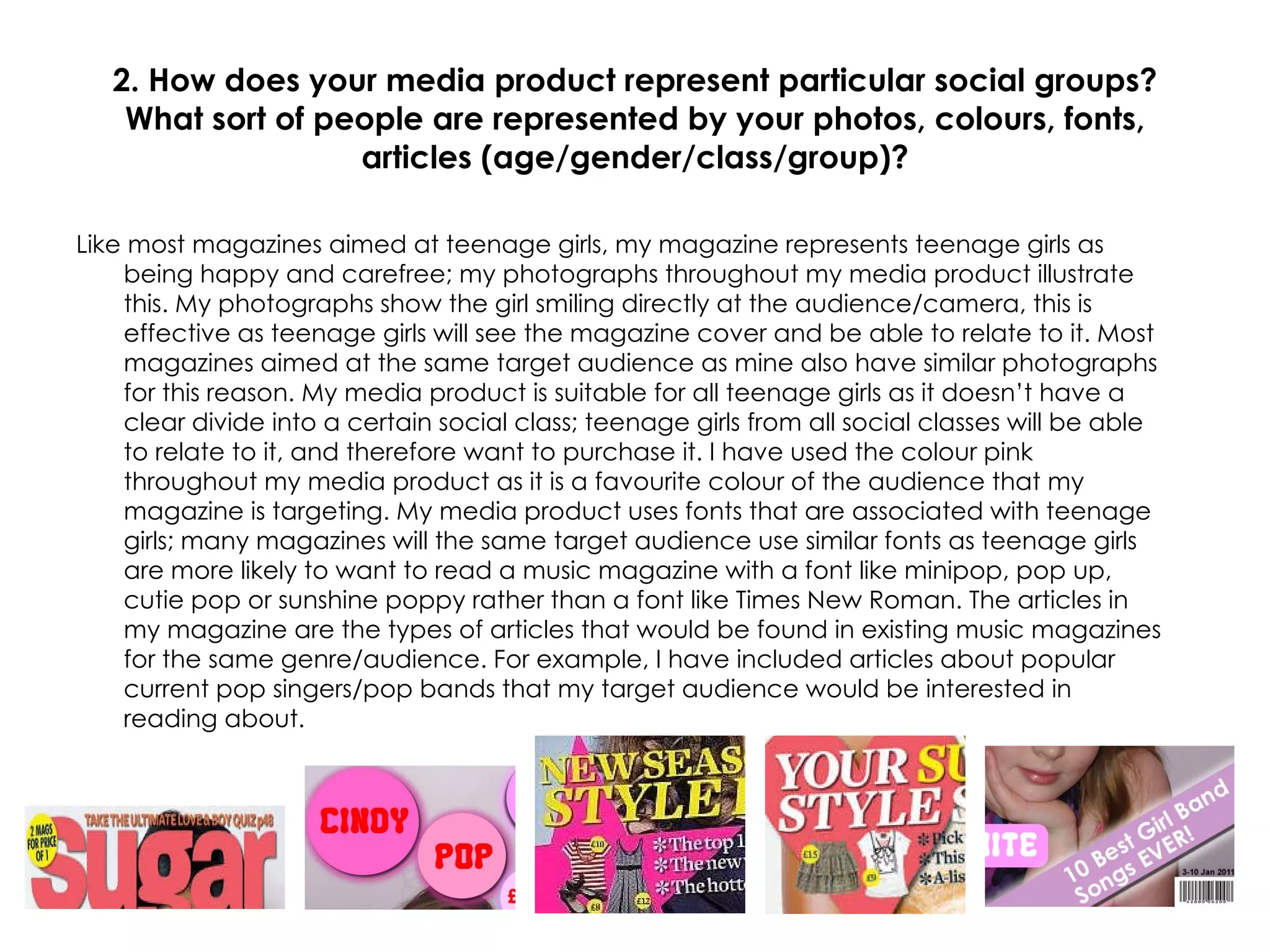 2. How does your media product represent particular social groups? What sort of people are represented by your photos, colours, fonts, articles (age/gender/class/group)? Like most magazines aimed at teenage girls, my magazine represents teenage girls as being happy and carefree; my photographs throughout my media product illustrate this. My photographs show the girl smiling directly at the audience/camera, this is effective as teenage girls will see the magazine cover and be able to relate to it. Most magazines aimed at the same target audience as mine also have similar photographs for this reason. My media product is suitable for all teenage girls as it doesn’t have a clear divide into a certain social class; teenage girls from all social classes will be able to relate to it, and therefore want to purchase it. I have used the colour pink throughout my media product as it is a favourite colour of the audience that my magazine is targeting. My media product uses fonts that are associated with teenage girls; many magazines will the same target audience use similar fonts as teenage girls are more likely to want to read a music magazine with a font like minipop, pop up, cutie pop or sunshine poppy rather than a font like Times New Roman. The articles in my magazine are the types of articles that would be found in existing music magazines for the same genre/audience. For example, I have included articles about popular current pop singers/pop bands that my target audience would be interested in reading about. 