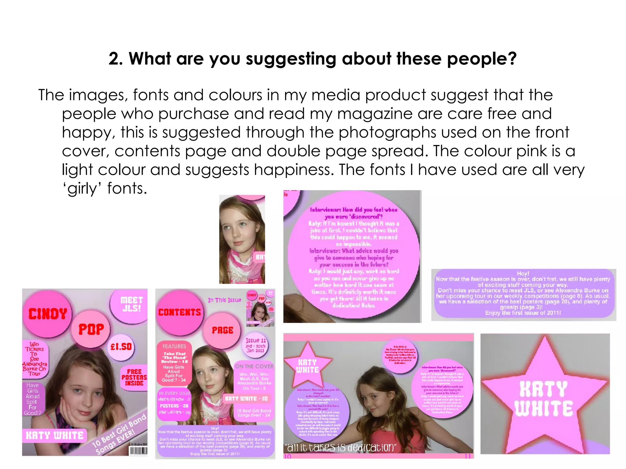 2. What are you suggesting about these people? The images, fonts and colours in my media product suggest that the people who purchase and read my magazine are care free and happy, this is suggested through the photographs used on the front cover, contents page and double page spread. The colour pink is a light colour and suggests happiness. The fonts I have used are all very ‘girly’ fonts. 