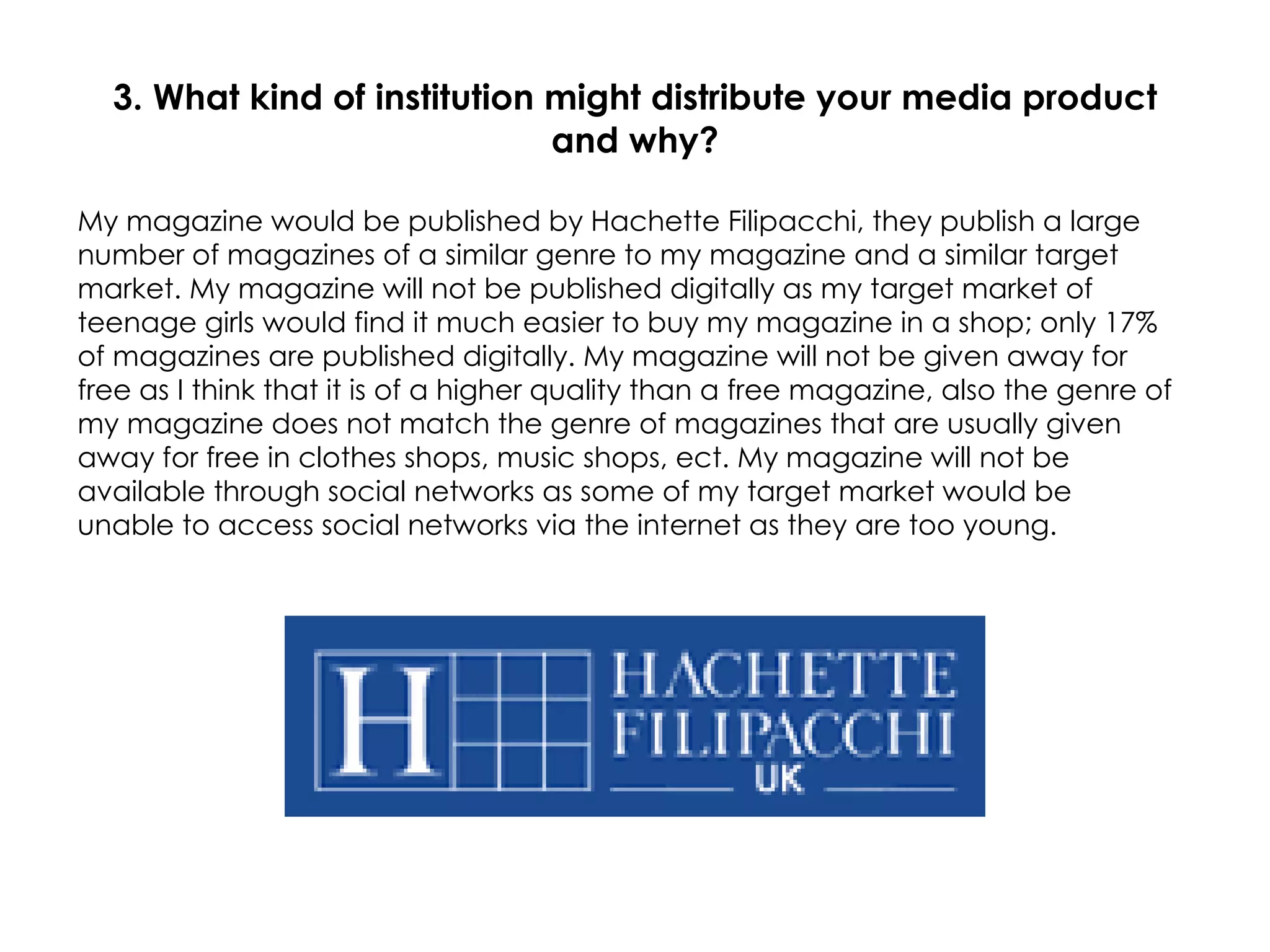 3. What kind of institution might distribute your media product and why? My magazine would be published by Hachette Filipacchi, they publish a large number of magazines of a similar genre to my magazine and a similar target market. My magazine will not be published digitally as my target market of teenage girls would find it much easier to buy my magazine in a shop; only 17% of magazines are published digitally. My magazine will not be given away for free as I think that it is of a higher quality than a free magazine, also the genre of my magazine does not match the genre of magazines that are usually given away for free in clothes shops, music shops, ect. My magazine will not be available through social networks as some of my target market would be unable to access social networks via the internet as they are too young. 