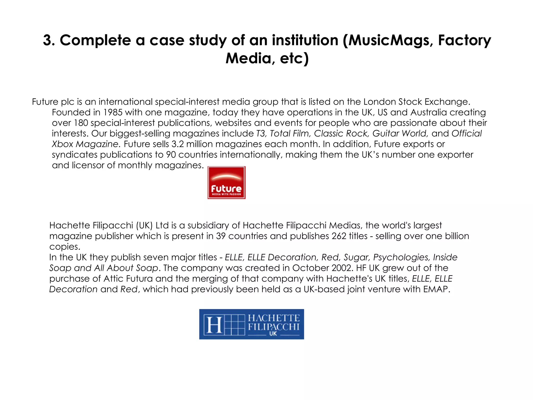 3. Complete a case study of an institution (MusicMags, Factory Media, etc) Future plc is an international special-interest media group that is listed on the London Stock Exchange. Founded in 1985 with one magazine, today they have operations in the UK, US and Australia creating over 180 special-interest publications, websites and events for people who are passionate about their interests. Our biggest-selling magazines include  T3, Total Film, Classic Rock, Guitar World,  and  Official Xbox Magazine.  Future sells 3.2 million magazines each month. In addition, Future exports or syndicates publications to 90 countries internationally, making them the UK’s number one exporter and licensor of monthly magazines.  Hachette Filipacchi (UK) Ltd is a subsidiary of Hachette Filipacchi Medias, the world's largest magazine publisher which is present in 39 countries and publishes 262 titles - selling over one billion copies. In the UK they publish seven major titles -  ELLE, ELLE Decoration, Red, Sugar, Psychologies, Inside Soap and All About Soap . The company was created in October 2002. HF UK grew out of the purchase of Attic Futura and the merging of that company with Hachette's UK titles,  ELLE, ELLE Decoration  and  Red , which had previously been held as a UK-based joint venture with EMAP. 
