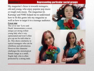 Question 2.                    Representing particular social groups
My magazine’s focus is towards teenagers,
old and young, who enjoy popular pop music
or rough rock music. The magazines Q,
Karrang! and NME helped me to understand
how to fit this genre into my magazine as
well as how to target it to a teenage audience.
Cover star
The cover star ‘Love and
Death’ demonstrates a sweet,
unique yet strong willed
young lady who’s very
opinionated and won’t often
give up nor be told what to
do. This shows similarity to
typical teenagers who can be
rebellious and adventurous.
However this character
challenges the stereotypical
female image as a small,
fragile lady who is often
protected by a strong male.
 