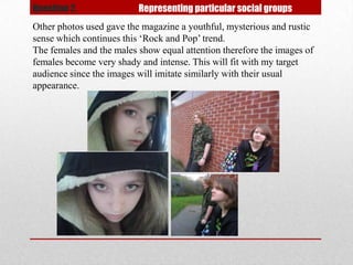Question 2.               Representing particular social groups
Other photos used gave the magazine a youthful, mysterious and rustic
sense which continues this ‘Rock and Pop’ trend.
The females and the males show equal attention therefore the images of
females become very shady and intense. This will fit with my target
audience since the images will imitate similarly with their usual
appearance.
 