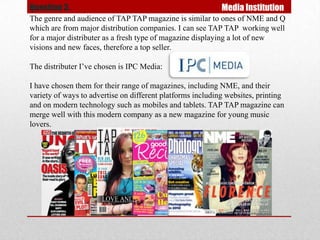 Question 3.                                                 Media Institution
The genre and audience of TAP TAP magazine is similar to ones of NME and Q
which are from major distribution companies. I can see TAP TAP working well
for a major distributer as a fresh type of magazine displaying a lot of new
visions and new faces, therefore a top seller.

The distributer I’ve chosen is IPC Media:

I have chosen them for their range of magazines, including NME, and their
variety of ways to advertise on different platforms including websites, printing
and on modern technology such as mobiles and tablets. TAP TAP magazine can
merge well with this modern company as a new magazine for young music
lovers.
 