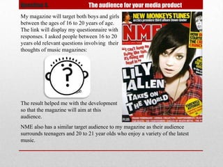 Question 4.                   The audience for your media product
My magazine will target both boys and girls
between the ages of 16 to 20 years of age.
The link will display my questionnaire with
responses. I asked people between 16 to 20
years old relevant questions involving their
thoughts of music magazines:




The result helped me with the development
so that the magazine will aim at this
audience.
NME also has a similar target audience to my magazine as their audience
surrounds teenagers and 20 to 21 year olds who enjoy a variety of the latest
music.
 