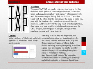 Question 5.                                   Attract/address your audience
                          Masthead
                          The name TAP TAP is a catchy reference to a beat or rhythm
                          therefore it can appeal to various types of music. As for the
                          target audience, the simplicity and memory of the name works
                          well for older teenagers during their hectic lives. The colour
                          black with the white boarder encourages the name to stand out,
                          plus with the shadow effect supplies a modern lift to the
                          masthead. Additionally with the long black lines being formed,
                          they could be a base to add extra information on such as the
                          URL, Slogans, season specials, designs. This gives the
                          masthead purpose and visual interest.

Colours                                  Similarly to NME and Rolling Stone, the
Mature colours of black, red and white   colours chosen suited my target audience for
appeared to be the end result of my      it’s clarity, contrast and uses. For a Pop and
questionnaire:                           Rock magazine: black provides a dark,
                                         sinister meaning; white gives purity as well as
                                         a good base colour; and red can be used for
                                         text needing special attention plus to give a
                                         sense of romance or warning.
                                         As a theme to each issue of the magazine,
                                                                                            ?
                                         another colour shall be used to give it identity
                                         and added curiosity. In this case, I used blue.
 