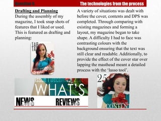 Question 6.                         The technologies from the process
Drafting and Planning              A variety of situations was dealt with
During the assembly of my          before the cover, contents and DPS was
magazine, I took snap shots of     completed. Through comparing with
features that I liked or used.     existing magazines and forming a
This is featured as drafting and   layout, my magazine began to take
planning:                          shape. A difficulty I had to face was
                                   contrasting colours with the
                                   background ensuring that the text was
                                   still clear and readable. Additionally, to
                                   provide the effect of the cover star over
                                   lapping the masthead meant a detailed
                                   process with the ‘lasso tool’.
 