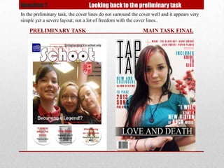 Question 7.                       Looking back to the preliminary task
In the preliminary task, the cover lines do not surround the cover well and it appears very
simple yet a severe layout; not a lot of freedom with the cover lines..

    PRELIMINARY TASK                                          MAIN TASK FINAL
 