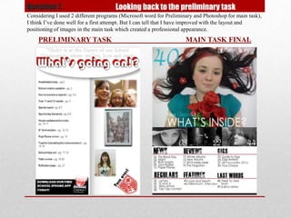 Question 7.                           Looking back to the preliminary task
Considering I used 2 different programs (Microsoft word for Preliminary and Photoshop for main task),
I think I’ve done well for a first attempt. But I can tell that I have improved with the layout and
positioning of images in the main task which created a professional appearance.
    PRELIMINARY TASK                                                MAIN TASK FINAL
 
