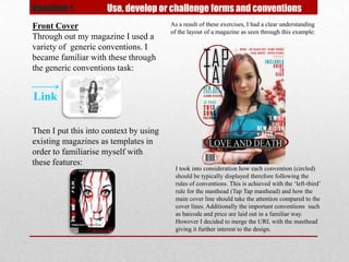 Question 1.          Use, develop or challenge forms and conventions
Front Cover                             As a result of these exercises, I had a clear understanding
                                        of the layout of a magazine as seen through this example:
Through out my magazine I used a
variety of generic conventions. I
became familiar with these through
the generic conventions task:


Link

Then I put this into context by using
existing magazines as templates in
order to familiarise myself with
these features:
                                         I took into consideration how each convention (circled)
                                         should be typically displayed therefore following the
                                         rules of conventions. This is achieved with the ‘left-third’
                                         rule for the masthead (Tap Tap masthead) and how the
                                         main cover line should take the attention compared to the
                                         cover lines. Additionally the important conventions such
                                         as barcode and price are laid out in a familiar way.
                                         However I decided to merge the URL with the masthead
                                         giving it further interest to the design.
 