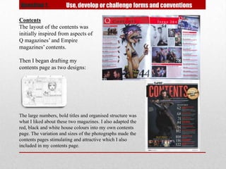 Question 1.            Use, develop or challenge forms and conventions

Contents
The layout of the contents was
initially inspired from aspects of
Q magazines’ and Empire
magazines’ contents.

Then I began drafting my
contents page as two designs:




The large numbers, bold titles and organised structure was
what I liked about these two magazines. I also adapted the
red, black and white house colours into my own contents
page. The variation and sizes of the photographs made the
contents pages stimulating and attractive which I also
included in my contents page.
 