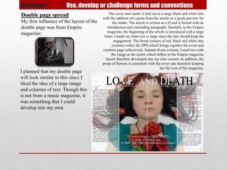 Question 1.            Use, develop or challenge forms and conventions
Double page spread                            The cover stars name is laid out as a large black and white title
                                          with the addition of a quote from the article as a quick preview for
My first influence of the layout of the          the reader. The article is written as a Q and A format with an
double page was from Empire                  introduction and concluding paragraph. Similarly to the Empire
                                             magazine, the beginning of the article is introduced with a large
magazine:
                                           letter. I made my letter not so large since the title should keep the
                                                  engagement. The house colours of red, black and white stay
                                                constant within the DPS which brings together the cover and
                                          contents page collectively. Instead of one column, I used two with
                                                the image at the centre which differs to the Empire magazine
                                            layout therefore developed into my own version. In addition, the
                                          props of flowers is consistent with the cover star therefore keeping
                                                                                   her the icon of the magazine.
I planned that my double page
will look similar to this since I
liked the idea of a large image
and columns of text. Though this
is not from a music magazine, it
was something that I could
develop into my own.
 