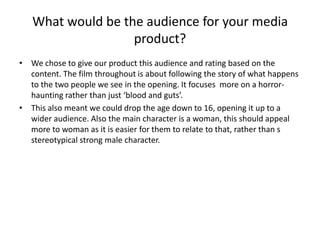 What would be the audience for your media product?We chose to give our product this audience and rating based on the content. The film throughout is about following the story of what happens to the two people we see in the opening. It focuses  more on a horror-haunting rather than just ‘blood and guts’.This also meant we could drop the age down to 16, opening it up to a wider audience. Also the main character is a woman, this should appeal more to woman as it is easier for them to relate to that, rather than s stereotypical strong male character. 