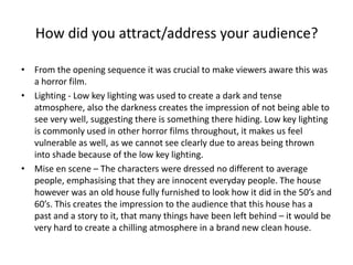 How did you attract/address your audience? From the opening sequence it was crucial to make viewers aware this was a horror film. Lighting - Low key lighting was used to create a dark and tense atmosphere, also the darkness creates the impression of not being able to see very well, suggesting there is something there hiding. Low key lighting is commonly used in other horror films throughout, it makes us feel vulnerable as well, as we cannot see clearly due to areas being thrown into shade because of the low key lighting. Mise en scene – The characters were dressed no different to average people, emphasising that they are innocent everyday people. The house however was an old house fully furnished to look how it did in the 50’s and 60’s. This creates the impression to the audience that this house has a past and a story to it, that many things have been left behind – it would be very hard to create a chilling atmosphere in a brand new clean house. 