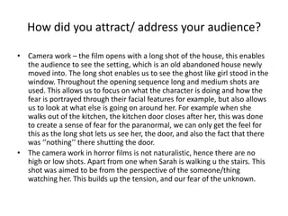 How did you attract/ address your audience? Camera work – the film opens with a long shot of the house, this enables the audience to see the setting, which is an old abandoned house newly moved into. The long shot enables us to see the ghost like girl stood in the window. Throughout the opening sequence long and medium shots are used. This allows us to focus on what the character is doing and how the fear is portrayed through their facial features for example, but also allows us to look at what else is going on around her. For example when she walks out of the kitchen, the kitchen door closes after her, this was done to create a sense of fear for the paranormal, we can only get the feel for this as the long shot lets us see her, the door, and also the fact that there was ‘’nothing’’ there shutting the door. The camera work in horror films is not naturalistic, hence there are no high or low shots. Apart from one when Sarah is walking u the stairs. This shot was aimed to be from the perspective of the someone/thing watching her. This builds up the tension, and our fear of the unknown. 
